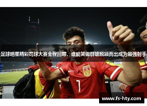 足球明星精彩罚球大赛全程回顾，谁能笑傲群雄脱颖而出成为最强射手