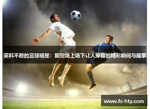 笑料不断的足球明星：那些场上场下让人捧腹的精彩瞬间与趣事