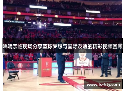 姚明亲临现场分享篮球梦想与国际友谊的精彩视频回顾