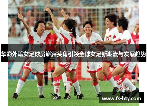 华裔外籍女足球员崭露头角引领全球女足新潮流与发展趋势