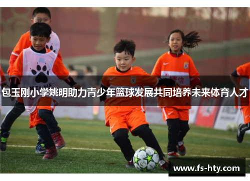 包玉刚小学姚明助力青少年篮球发展共同培养未来体育人才