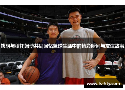 姚明与穆托姆博共同回忆篮球生涯中的精彩瞬间与友谊故事