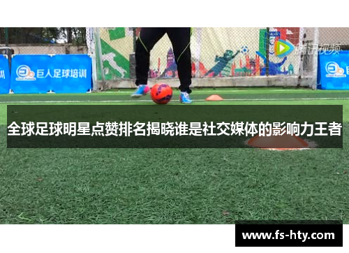 全球足球明星点赞排名揭晓谁是社交媒体的影响力王者